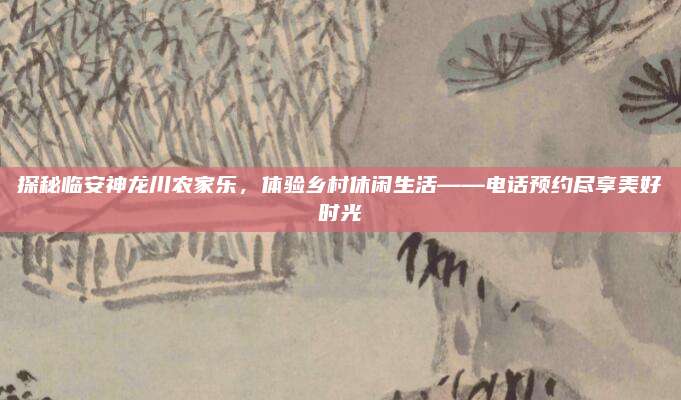 探秘临安神龙川农家乐，体验乡村休闲生活——电话预约尽享美好时光