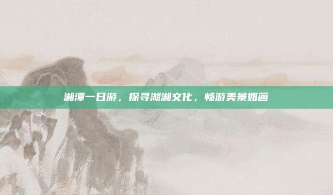 湘潭一日游，探寻湖湘文化，畅游美景如画