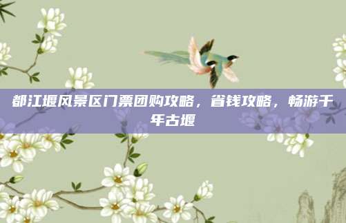 都江堰风景区门票团购攻略，省钱攻略，畅游千年古堰