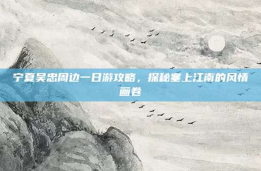宁夏吴忠周边一日游攻略，探秘塞上江南的风情画卷