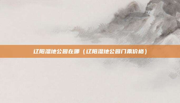 辽阳湿地公园在哪(辽阳湿地公园门票价格)