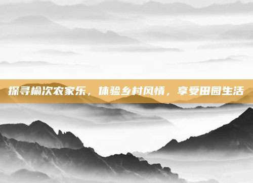 探寻榆次农家乐，体验乡村风情，享受田园生活