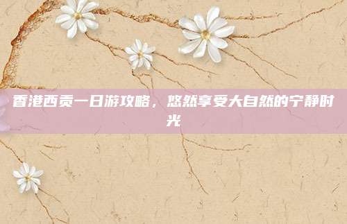 香港西贡一日游攻略，悠然享受大自然的宁静时光