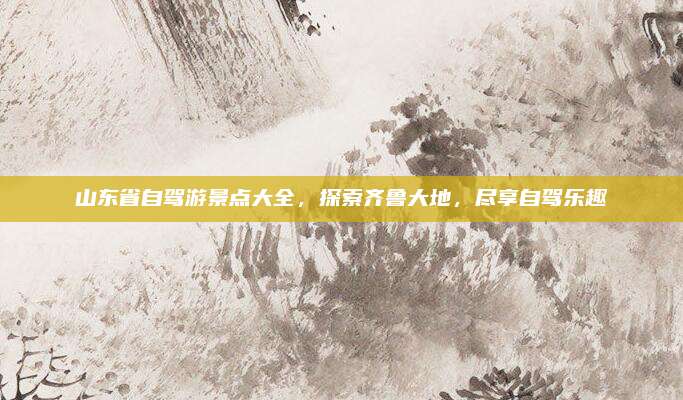 山东省自驾游景点大全，探索齐鲁大地，尽享自驾乐趣