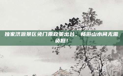 独家济源景区免门票政策出台，畅游山水间无需负担！