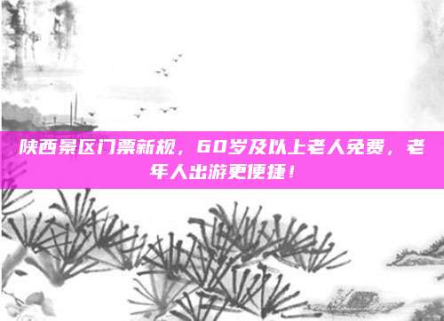 陕西景区门票新规，60岁及以上老人免费，老年人出游更便捷！