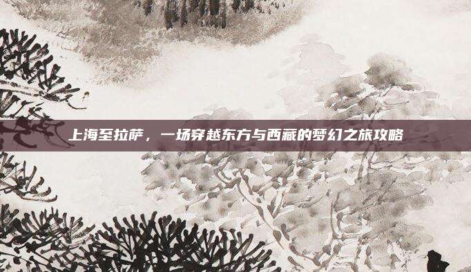 上海至拉萨，一场穿越东方与西藏的梦幻之旅攻略
