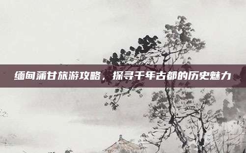 缅甸蒲甘旅游攻略，探寻千年古都的历史魅力