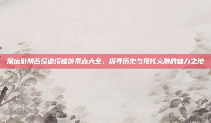 深度游陕西绥德绥德游景点大全，探寻历史与现代交融的魅力之地