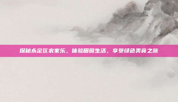 探秘永定区农家乐，体验田园生活，享受绿色美食之旅