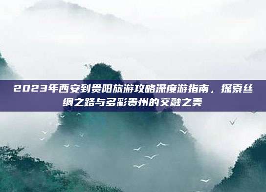 2023年西安到贵阳旅游攻略深度游指南，探索丝绸之路与多彩贵州的交融之美