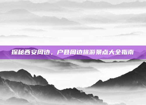 探秘西安周边，户县周边旅游景点大全指南