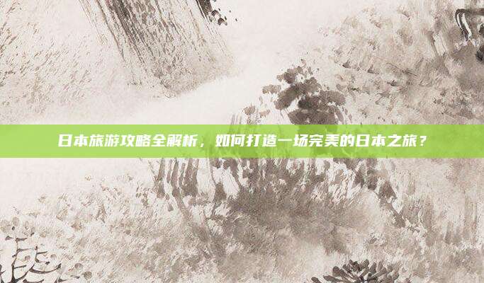 日本旅游攻略全解析，如何打造一场完美的日本之旅？