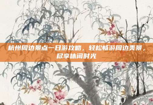 杭州周边景点一日游攻略，轻松畅游周边美景，尽享休闲时光