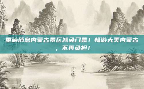重磅消息内蒙古景区减免门票！畅游大美内蒙古，不再负担！