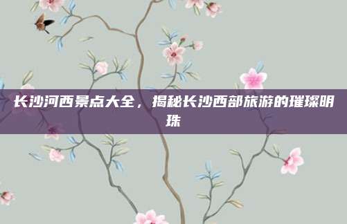 长沙河西景点大全，揭秘长沙西部旅游的璀璨明珠