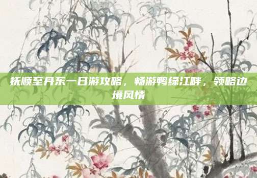 抚顺至丹东一日游攻略，畅游鸭绿江畔，领略边境风情