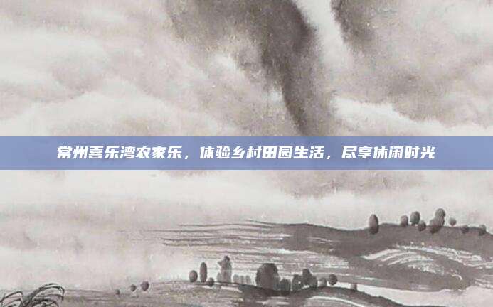 常州喜乐湾农家乐，体验乡村田园生活，尽享休闲时光