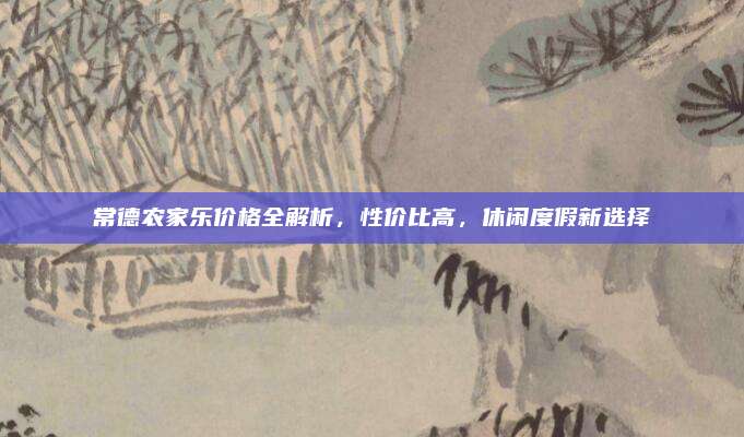 常德农家乐价格全解析，性价比高，休闲度假新选择