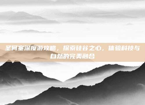 圣何塞深度游攻略，探索硅谷之心，体验科技与自然的完美融合
