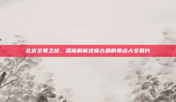 北京全景之旅，深度解析这座古都的景点大全图片