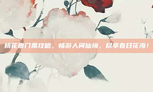 桃花寨门票攻略，畅游人间仙境，尽享春日花海！