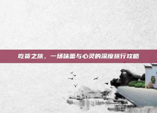 吃货之旅，一场味蕾与心灵的深度旅行攻略