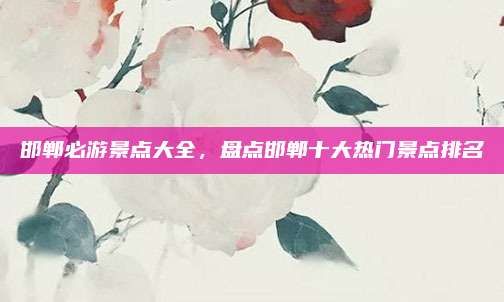 邯郸必游景点大全，盘点邯郸十大热门景点排名