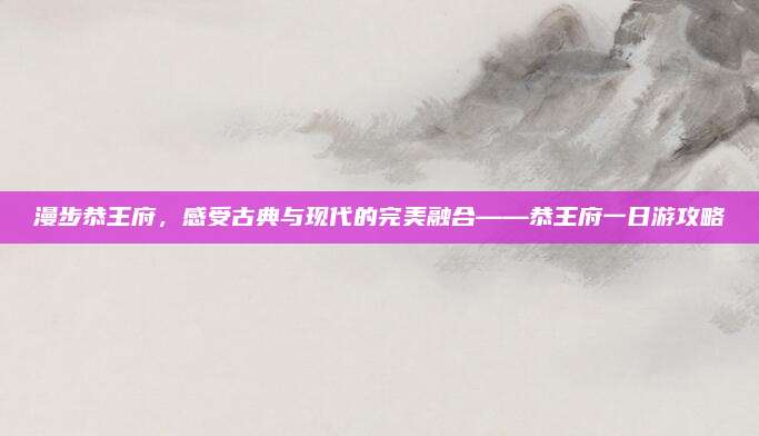 漫步恭王府，感受古典与现代的完美融合——恭王府一日游攻略