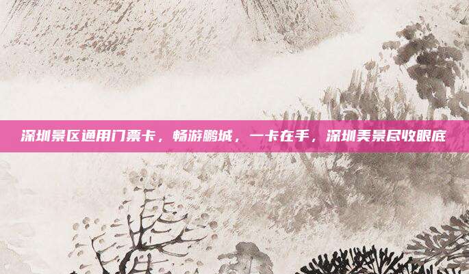 深圳景区通用门票卡，畅游鹏城，一卡在手，深圳美景尽收眼底