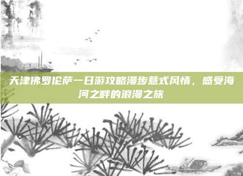 天津佛罗伦萨一日游攻略漫步意式风情，感受海河之畔的浪漫之旅