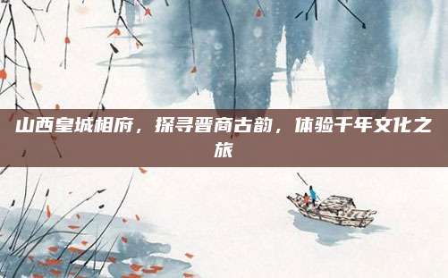 山西皇城相府，探寻晋商古韵，体验千年文化之旅