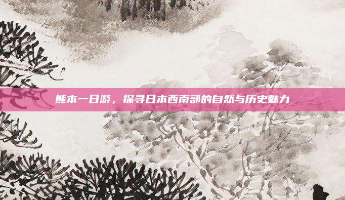 熊本一日游，探寻日本西南部的自然与历史魅力
