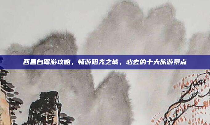 西昌自驾游攻略，畅游阳光之城，必去的十大旅游景点