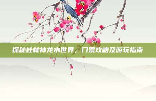 探秘桂林神龙水世界，门票攻略及游玩指南