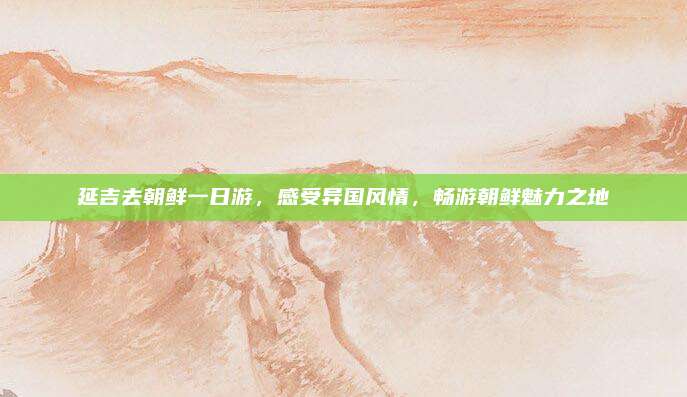 延吉去朝鲜一日游，感受异国风情，畅游朝鲜魅力之地