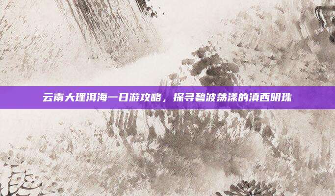 云南大理洱海一日游攻略，探寻碧波荡漾的滇西明珠