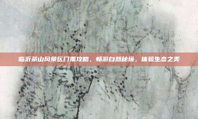 临沂茶山风景区门票攻略，畅游自然秘境，体验生态之美