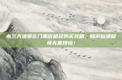 木兰天池景区门票价格及购买攻略，畅游仙湖秘境无需烦恼！