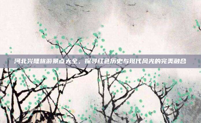 河北兴隆旅游景点大全，探寻红色历史与现代风光的完美融合