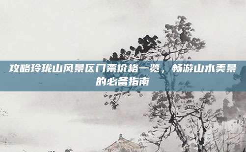 攻略玲珑山风景区门票价格一览，畅游山水美景的必备指南