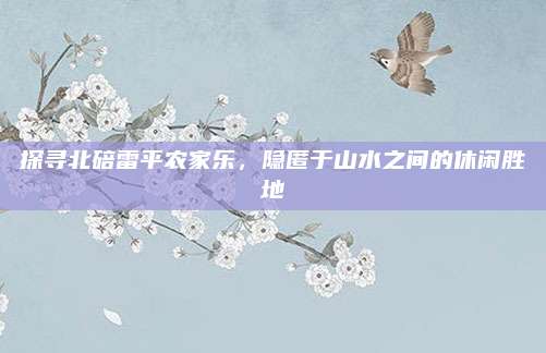 探寻北碚雷平农家乐，隐匿于山水之间的休闲胜地