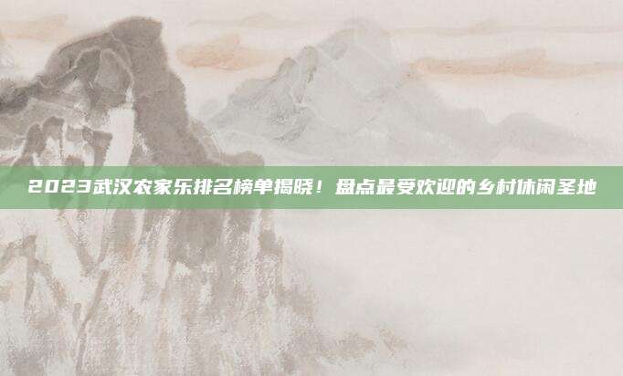 2023武汉农家乐排名榜单揭晓！盘点最受欢迎的乡村休闲圣地