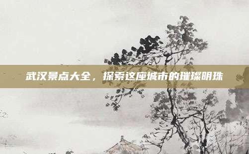 武汉景点大全，探索这座城市的璀璨明珠