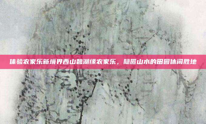 体验农家乐新境界西山碧湖缘农家乐，隐匿山水的田园休闲胜地