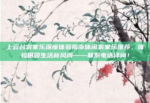 上云台农家乐深度体验指南休闲农家乐推荐，体验田园生活新风尚——联系电话详询！
