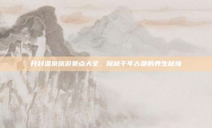 开封温泉旅游景点大全，探秘千年古都的养生秘境