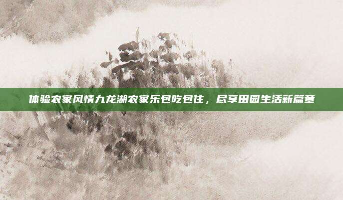 体验农家风情九龙湖农家乐包吃包住，尽享田园生活新篇章