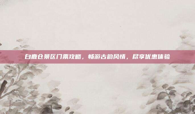 白鹿仓景区门票攻略，畅游古韵风情，尽享优惠体验