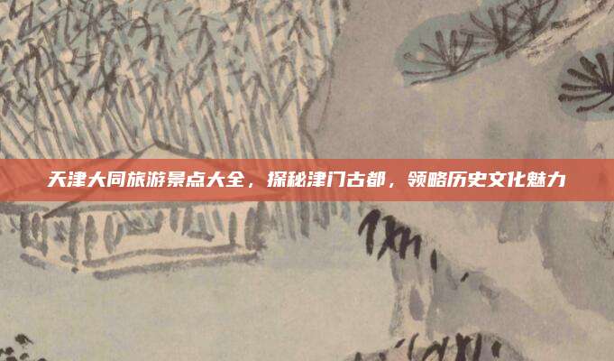天津大同旅游景点大全，探秘津门古都，领略历史文化魅力